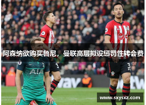 阿森纳欲购买鲁尼，曼联高层拟设惩罚性转会费