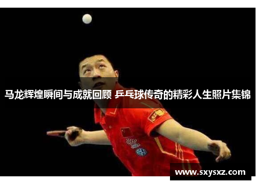 马龙辉煌瞬间与成就回顾 乒乓球传奇的精彩人生照片集锦