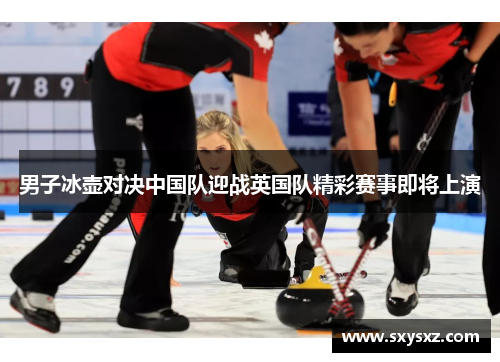 男子冰壶对决中国队迎战英国队精彩赛事即将上演