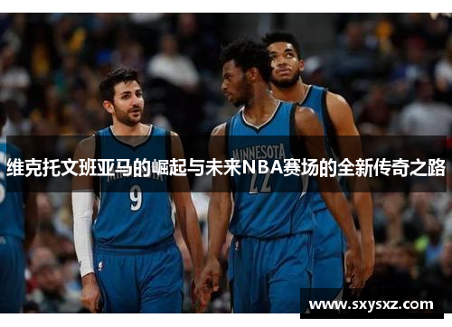 维克托文班亚马的崛起与未来NBA赛场的全新传奇之路
