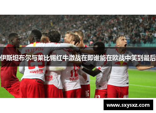 伊斯坦布尔与莱比锡红牛激战在即谁能在欧战中笑到最后