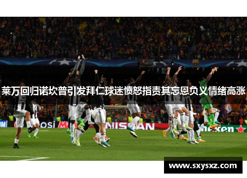 莱万回归诺坎普引发拜仁球迷愤怒指责其忘恩负义情绪高涨